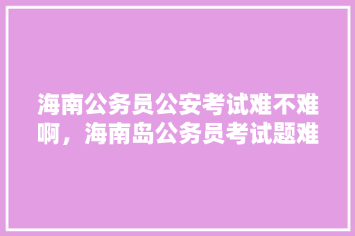 海南公务员公安考试难不难啊，海南岛公务员考试题难吗知乎 教育科普