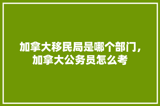 加拿大移民局是哪个部门，加拿大公务员怎么考 建筑考试