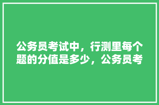 公务员考试中，行测里每个题的分值是多少，公务员考试题分数分布 大学排名