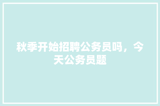 秋季开始招聘公务员吗，今天公务员题 专业填报