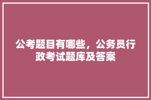 公考题目有哪些，公务员行政考试题库及答案 大学排名