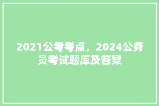 2021公考考点，2024公务员考试题库及答案 公考知识