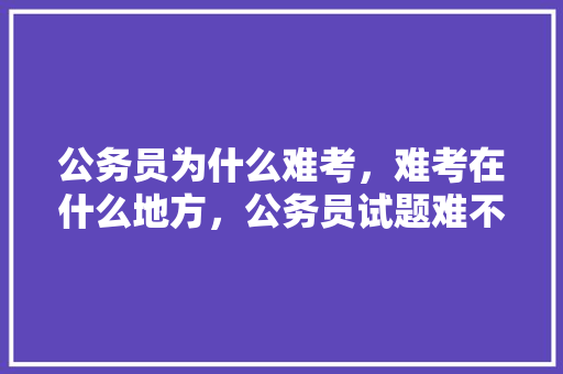 公务员为什么难考，难考在什么地方，公务员试题难不难 教育科普