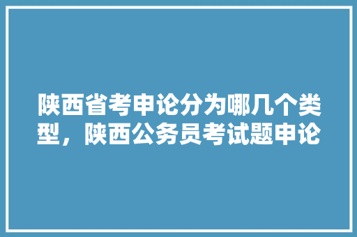陕西省考申论分为哪几个类型，陕西公务员考试题申论答案 大学排名