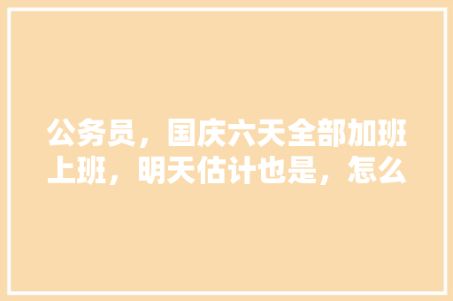 公务员，国庆六天全部加班上班，明天估计也是，怎么办，公务员刁钻题 专业填报