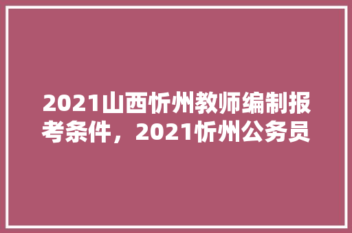 2021山西忻州教师编制报考条件，2021忻州公务员考试 教育科普