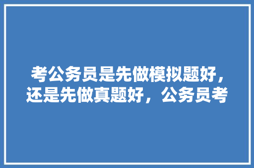 考公务员是先做模拟题好，还是先做真题好，公务员考试题目模拟题