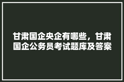 甘肃国企央企有哪些，甘肃国企公务员考试题库及答案 专业填报