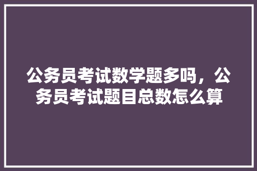 公务员考试数学题多吗，公务员考试题目总数怎么算 建筑考试