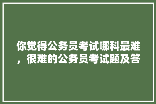 你觉得公务员考试哪科最难，很难的公务员考试题及答案 教育科普