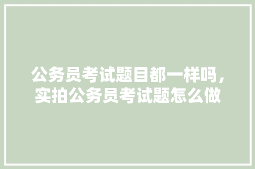 公务员考试题目都一样吗，实拍公务员考试题怎么做 专业填报