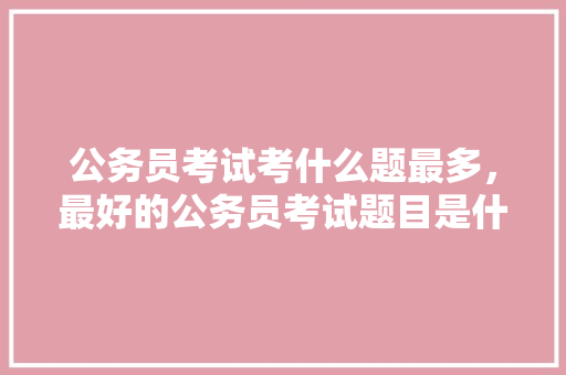 公务员考试考什么题最多，最好的公务员考试题目是什么 专业填报