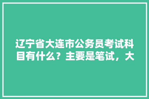 辽宁省大连市公务员考试科目有什么？主要是笔试，大连公务员考试题库 大学排名