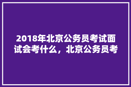 2018年北京公务员考试面试会考什么，北京公务员考试考题 教育科普