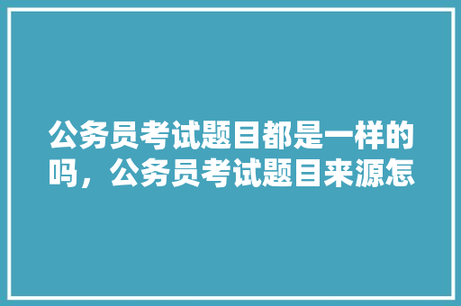 公务员考试题目都是一样的吗，公务员考试题目来源怎么写 建筑考试