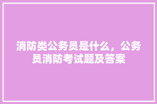 消防类公务员是什么，公务员消防考试题及答案 教育科普