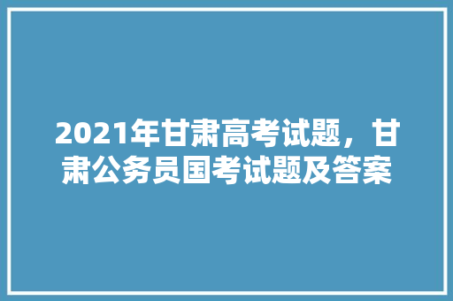 2021年甘肃高考试题，甘肃公务员国考试题及答案 建筑考试