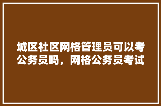 城区社区网格管理员可以考公务员吗，网格公务员考试题库及答案 教育科普