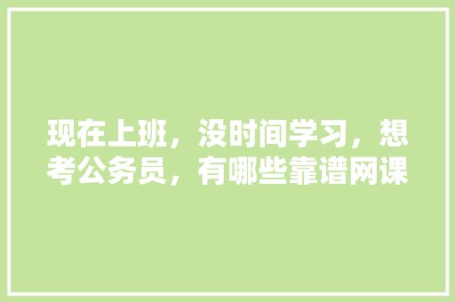 现在上班，没时间学习，想考公务员，有哪些靠谱网课推荐，公务员考试题讲解视频 建筑考试