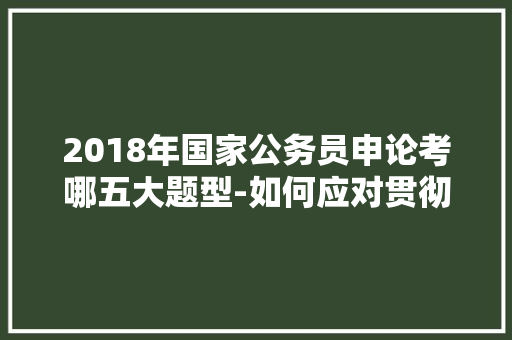 2018年国家公务员申论考哪五大题型-如何应对贯彻执行题正文部分，上海今年公务员考试题型分布 专业填报