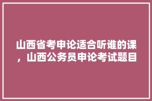 山西省考申论适合听谁的课，山西公务员申论考试题目及答案 建筑考试