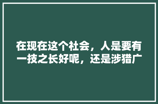 在现在这个社会，人是要有一技之长好呢，还是涉猎广泛好，公务员录用考试题 专业填报