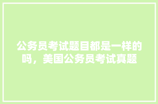 公务员考试题目都是一样的吗，美国公务员考试真题 教育科普