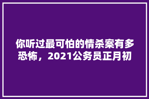 你听过最可怕的情杀案有多恐怖，2021公务员正月初几上班 专业填报