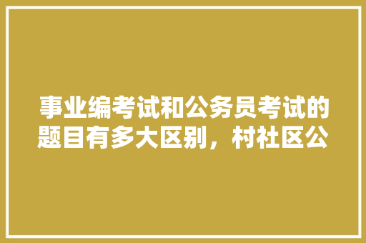 事业编考试和公务员考试的题目有多大区别，村社区公务员考试真题 大学排名