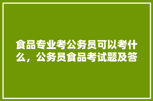 食品专业考公务员可以考什么，公务员食品考试题及答案 教育科普