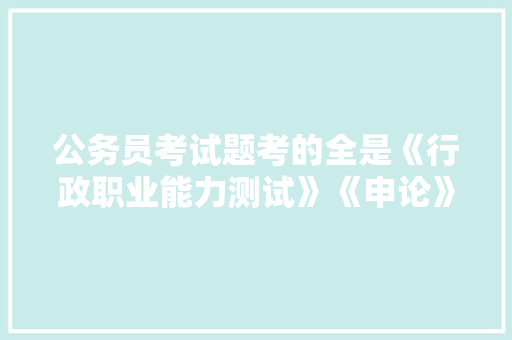 公务员考试题考的全是《行政职业能力测试》《申论》这两本书上的吗，公务员考试题女的能做吗 教育科普