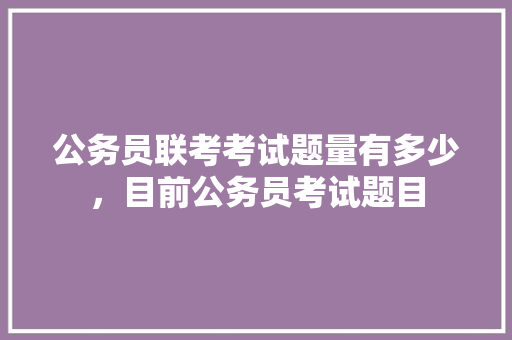 公务员联考考试题量有多少，目前公务员考试题目 公考知识