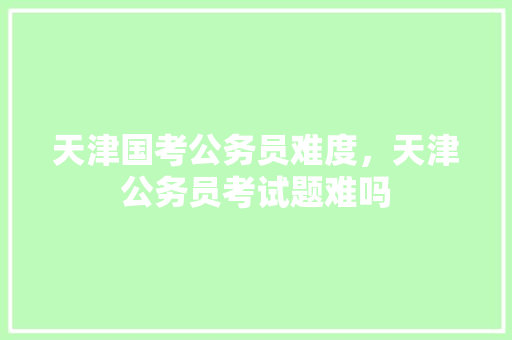 天津国考公务员难度，天津公务员考试题难吗 建筑考试