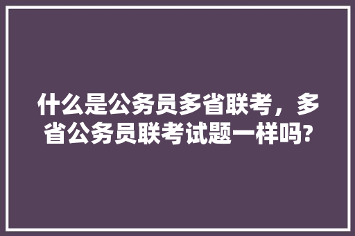 什么是公务员多省联考，多省公务员联考试题一样吗? 专业填报