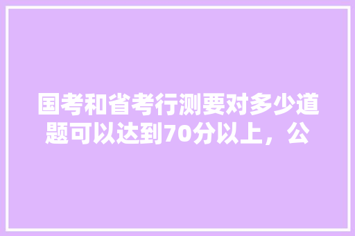 国考和省考行测要对多少道题可以达到70分以上，公务员考试题型数量分布 公考知识