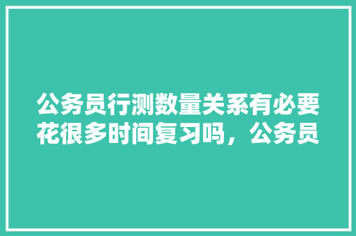 公务员行测数量关系有必要花很多时间复习吗，公务员考试试题数量关系 大学排名