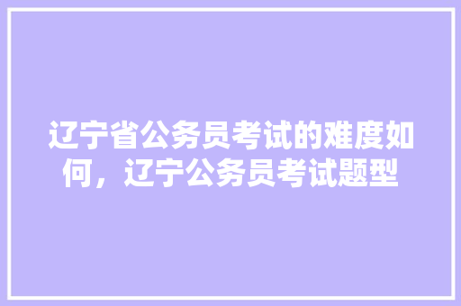 辽宁省公务员考试的难度如何，辽宁公务员考试题型
