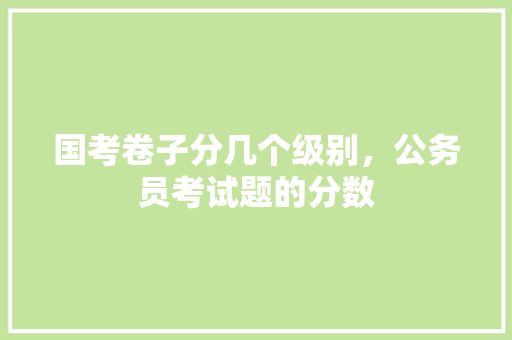 国考卷子分几个级别，公务员考试题的分数 教育科普