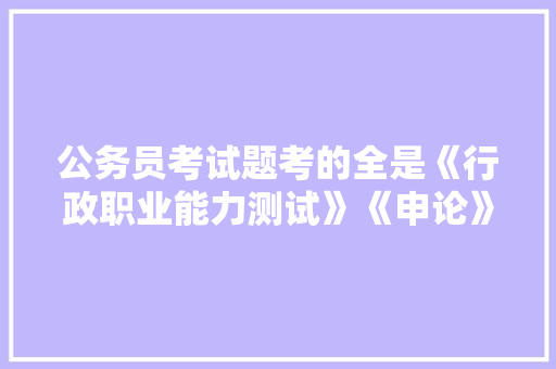 公务员考试题考的全是《行政职业能力测试》《申论》这两本书上的吗，公务员考试题库及答案4000题 建筑考试