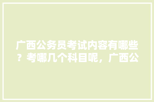 广西公务员考试内容有哪些？考哪几个科目呢，广西公务员申论考试题型 专业填报