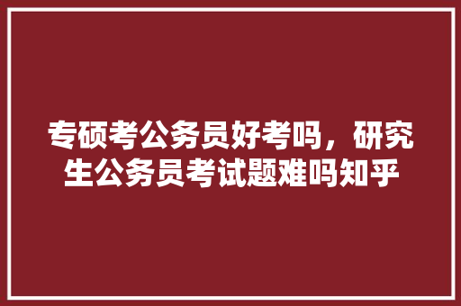 专硕考公务员好考吗，研究生公务员考试题难吗知乎 专业填报