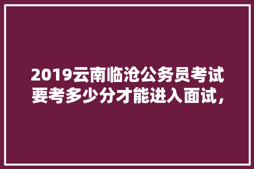 2019云南临沧公务员考试要考多少分才能进入面试，云南临沧公务员考试题目及答案