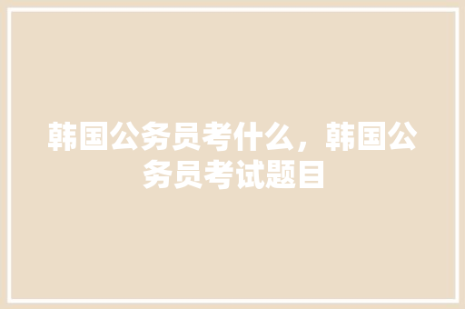 韩国公务员考什么，韩国公务员考试题目 大学排名