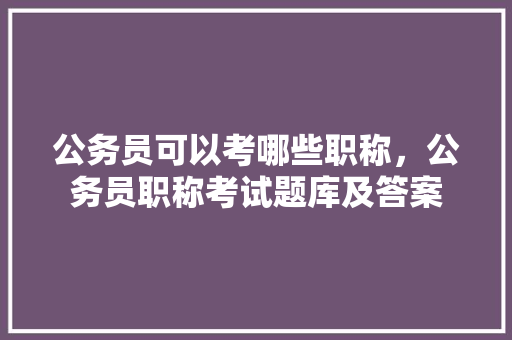 公务员可以考哪些职称，公务员职称考试题库及答案 建筑考试