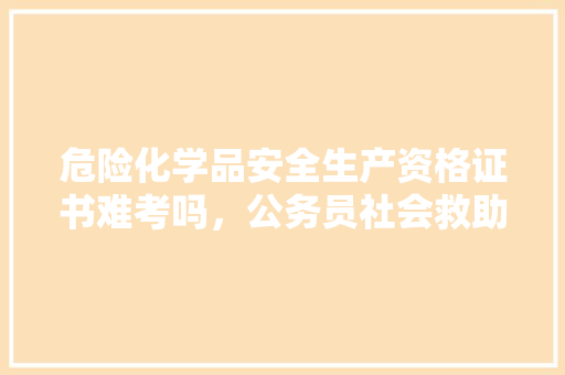 危险化学品安全生产资格证书难考吗，公务员社会救助考试题及答案 建筑考试