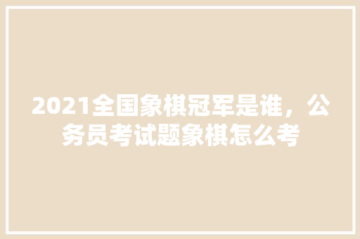 2021全国象棋冠军是谁，公务员考试题象棋怎么考 大学排名