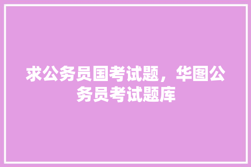 求公务员国考试题，华图公务员考试题库 教育科普