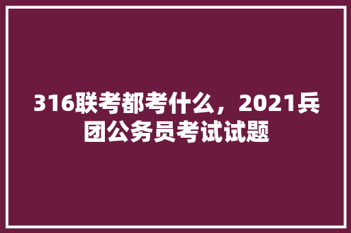 316联考都考什么，2021兵团公务员考试试题 公考知识