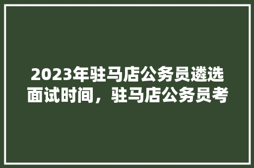 2023年驻马店公务员遴选面试时间，驻马店公务员考试题及答案 公考知识