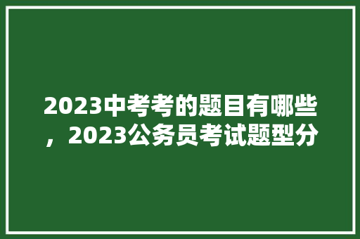 2023中考考的题目有哪些，2023公务员考试题型分数占比 建筑考试